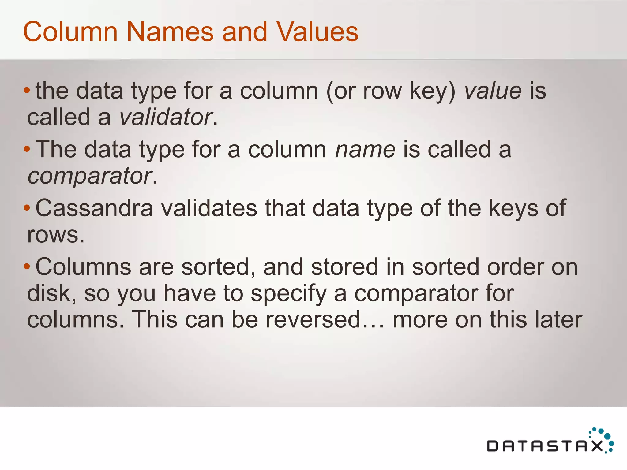 Column Names and Values
• the data type for a column (or row key) value is
called a validator.
• The data type for a column name is called a
comparator.
• Cassandra validates that data type of the keys of
rows.
• Columns are sorted, and stored in sorted order on
disk, so you have to specify a comparator for
columns. This can be reversed… more on this later
 