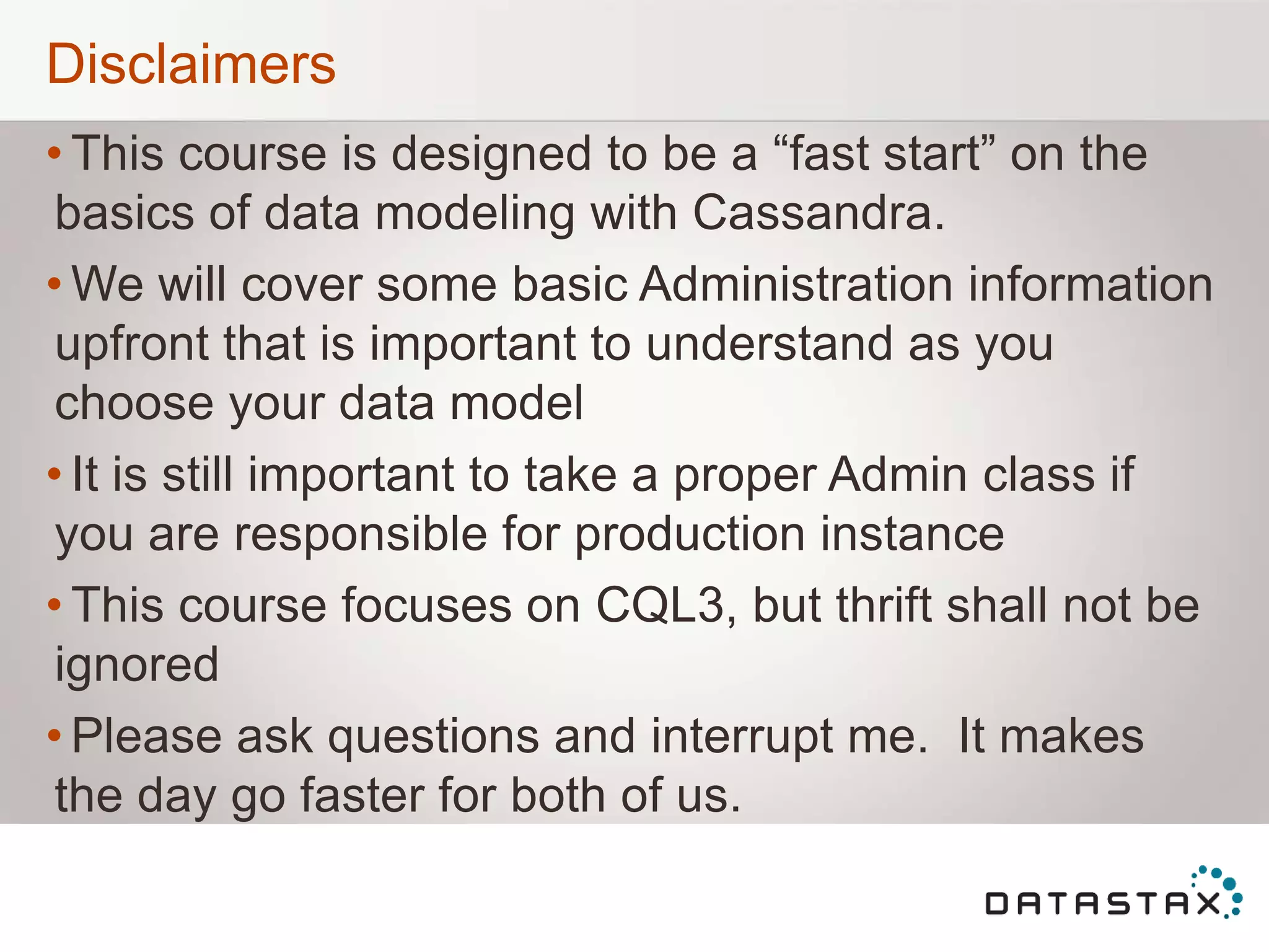 Disclaimers
• This course is designed to be a “fast start” on the
basics of data modeling with Cassandra.
• We will cover some basic Administration information
upfront that is important to understand as you
choose your data model
• It is still important to take a proper Admin class if
you are responsible for production instance
• This course focuses on CQL3, but thrift shall not be
ignored
• Please ask questions and interrupt me. It makes
the day go faster for both of us.
 