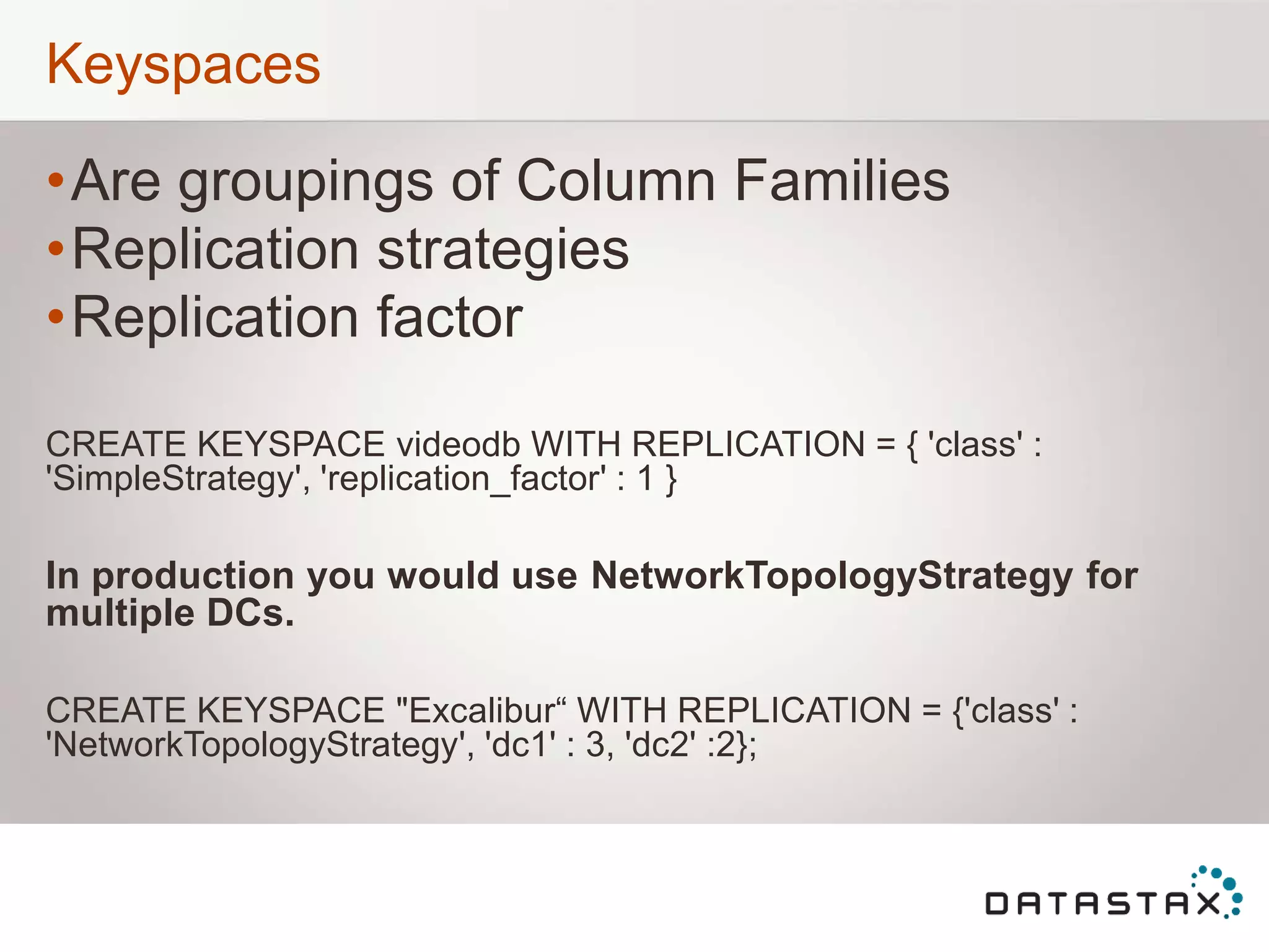 Keyspaces
•Are groupings of Column Families
•Replication strategies
•Replication factor
CREATE KEYSPACE videodb WITH REPLICATION = { 'class' :
'SimpleStrategy', 'replication_factor' : 1 }
In production you would use NetworkTopologyStrategy for
multiple DCs.
CREATE KEYSPACE "Excalibur“ WITH REPLICATION = {'class' :
'NetworkTopologyStrategy', 'dc1' : 3, 'dc2' :2};
 
