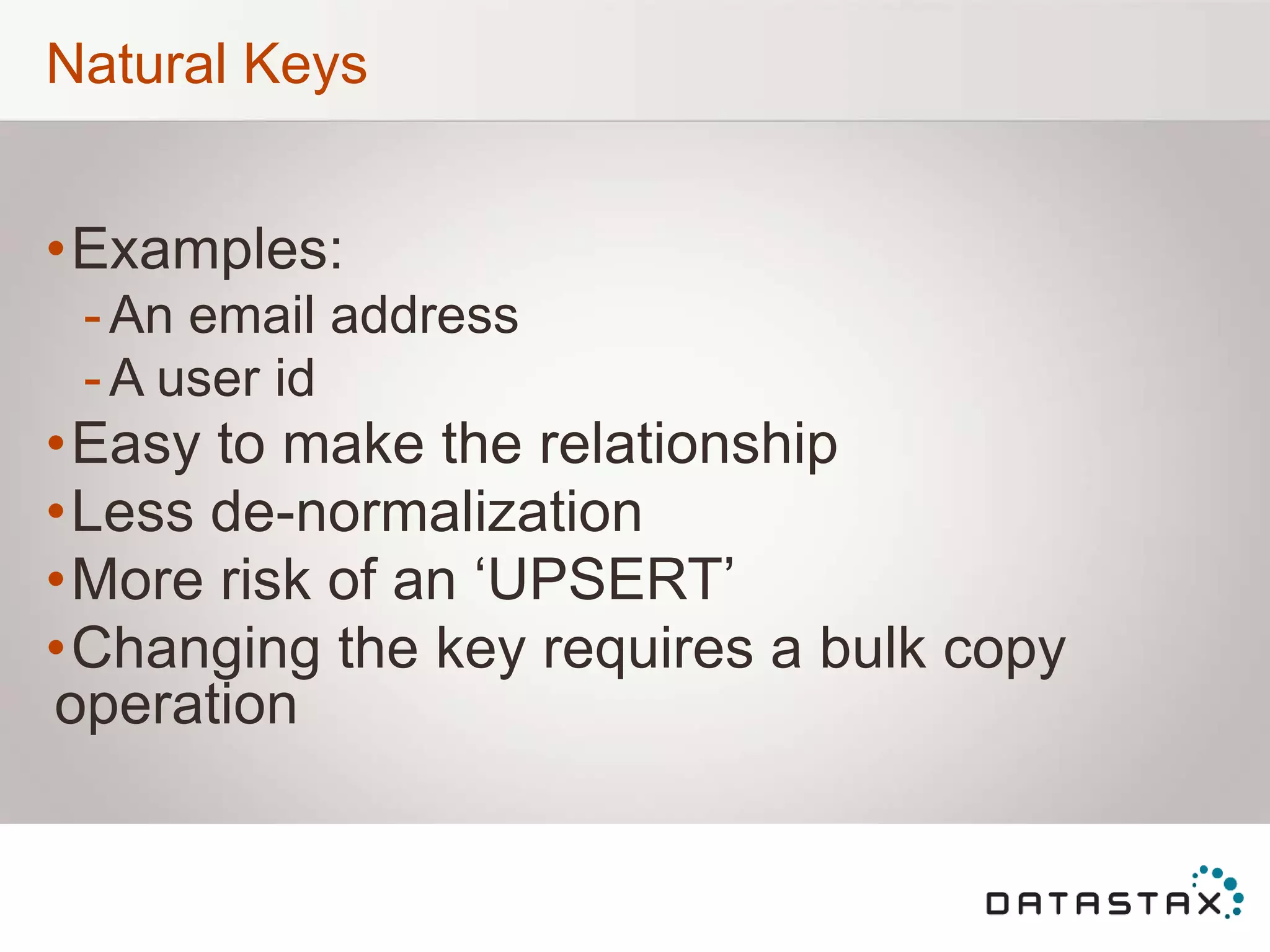 Natural Keys
•Examples:
-An email address
-A user id
•Easy to make the relationship
•Less de-normalization
•More risk of an „UPSERT‟
•Changing the key requires a bulk copy
operation
 