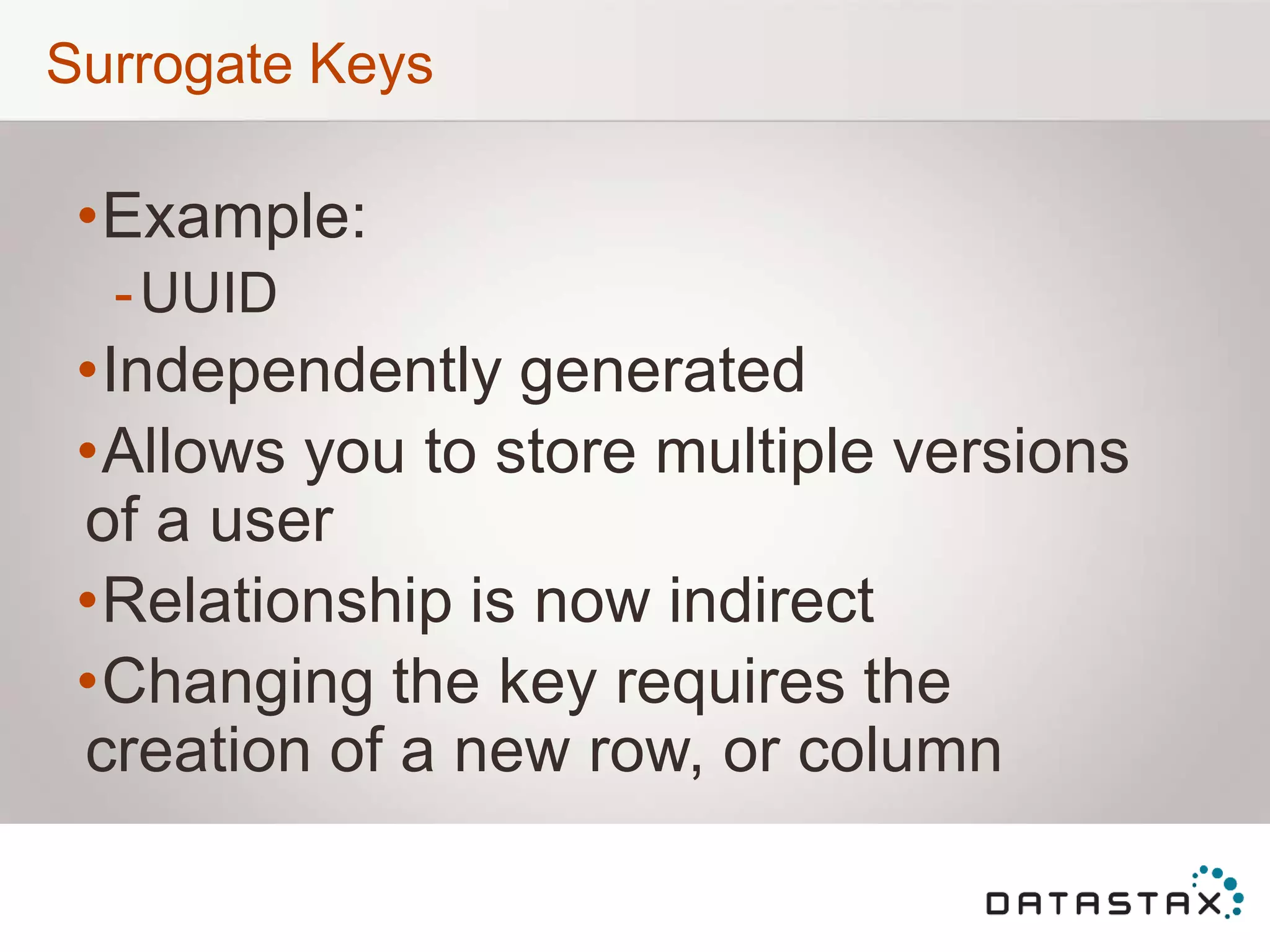Surrogate Keys
•Example:
-UUID
•Independently generated
•Allows you to store multiple versions
of a user
•Relationship is now indirect
•Changing the key requires the
creation of a new row, or column
 