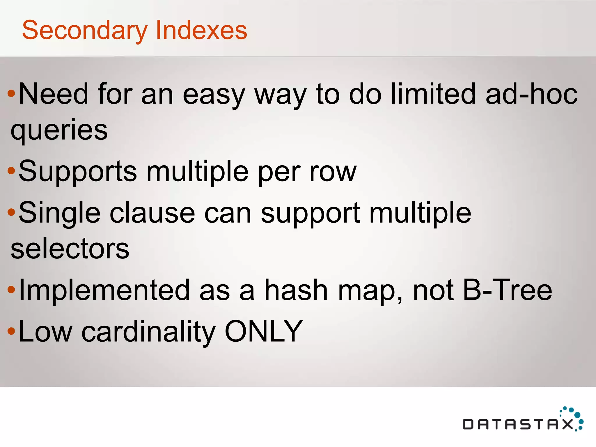 Secondary Indexes
•Need for an easy way to do limited ad-hoc
queries
•Supports multiple per row
•Single clause can support multiple
selectors
•Implemented as a hash map, not B-Tree
•Low cardinality ONLY
 