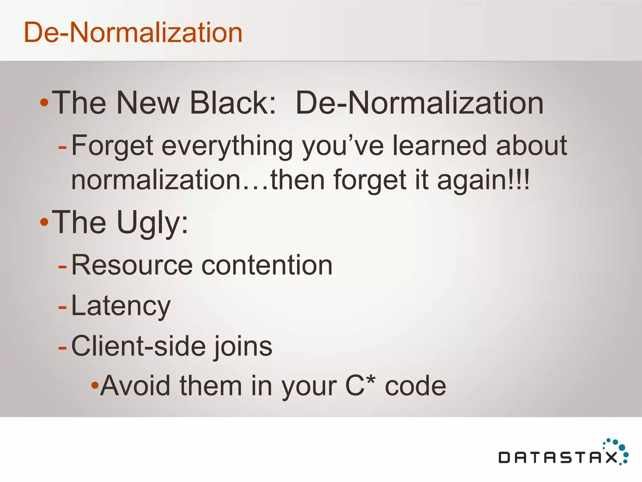 De-Normalization
•The New Black: De-Normalization
-Forget everything you‟ve learned about
normalization…then forget it again!!!
•The Ugly:
-Resource contention
-Latency
-Client-side joins
•Avoid them in your C* code
 