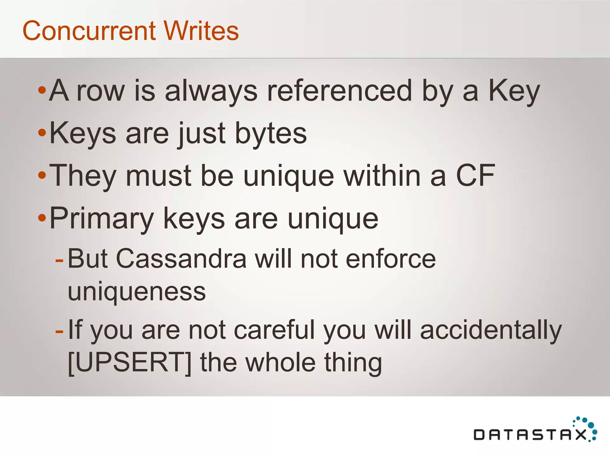 Concurrent Writes
•A row is always referenced by a Key
•Keys are just bytes
•They must be unique within a CF
•Primary keys are unique
-But Cassandra will not enforce
uniqueness
-If you are not careful you will accidentally
[UPSERT] the whole thing
 