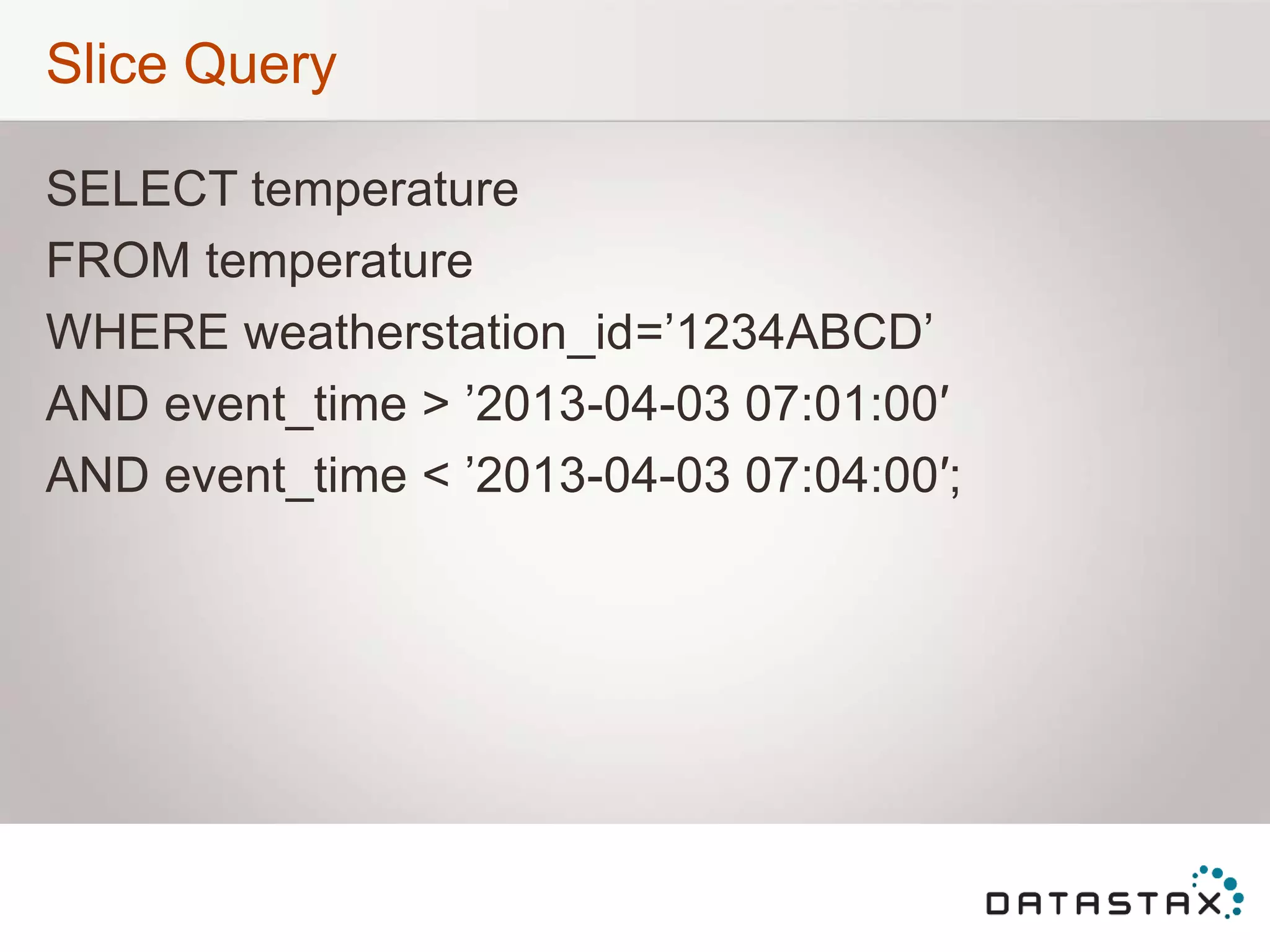 Slice Query
SELECT temperature
FROM temperature
WHERE weatherstation_id=‟1234ABCD‟
AND event_time > ‟2013-04-03 07:01:00′
AND event_time < ‟2013-04-03 07:04:00′;
 