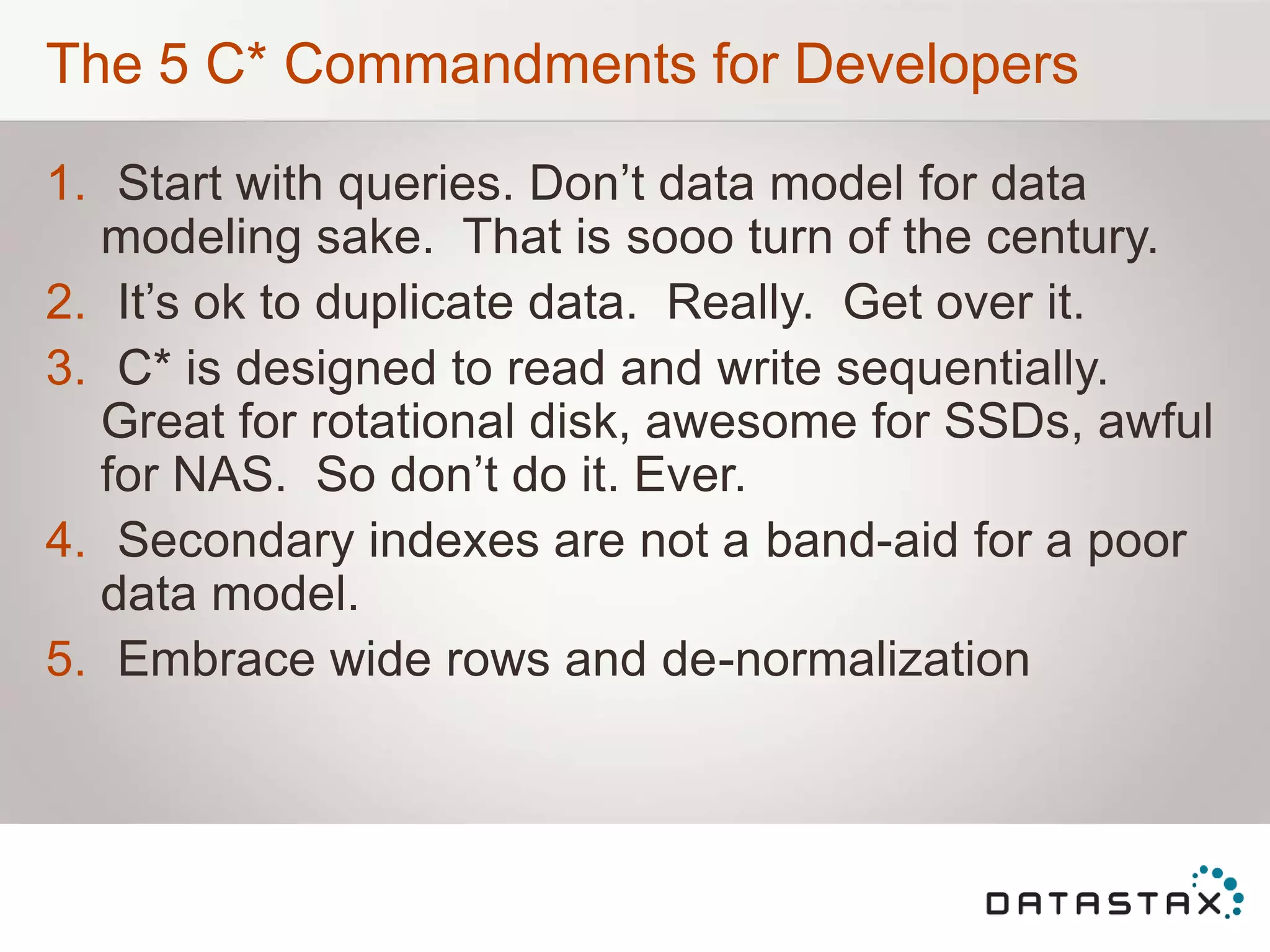 The 5 C* Commandments for Developers
1. Start with queries. Don‟t data model for data
modeling sake. That is sooo turn of the century.
2. It‟s ok to duplicate data. Really. Get over it.
3. C* is designed to read and write sequentially.
Great for rotational disk, awesome for SSDs, awful
for NAS. So don‟t do it. Ever.
4. Secondary indexes are not a band-aid for a poor
data model.
5. Embrace wide rows and de-normalization
 