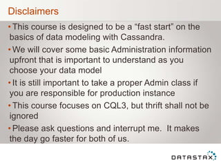 Disclaimers
• This course is designed to be a “fast start” on the
basics of data modeling with Cassandra.
• We will cover some basic Administration information
upfront that is important to understand as you
choose your data model
• It is still important to take a proper Admin class if
you are responsible for production instance
• This course focuses on CQL3, but thrift shall not be
ignored
• Please ask questions and interrupt me. It makes
the day go faster for both of us.
 