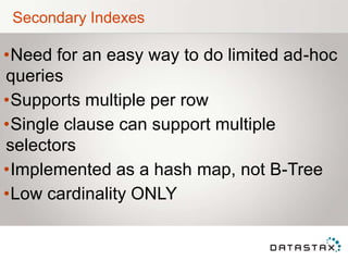 Secondary Indexes
•Need for an easy way to do limited ad-hoc
queries
•Supports multiple per row
•Single clause can support multiple
selectors
•Implemented as a hash map, not B-Tree
•Low cardinality ONLY
 
