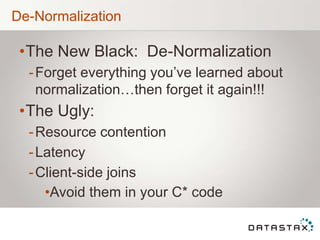 De-Normalization
•The New Black: De-Normalization
-Forget everything you‟ve learned about
normalization…then forget it again!!!
•The Ugly:
-Resource contention
-Latency
-Client-side joins
•Avoid them in your C* code
 