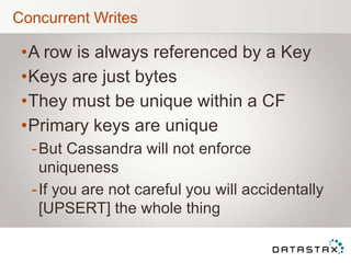 Concurrent Writes
•A row is always referenced by a Key
•Keys are just bytes
•They must be unique within a CF
•Primary keys are unique
-But Cassandra will not enforce
uniqueness
-If you are not careful you will accidentally
[UPSERT] the whole thing
 