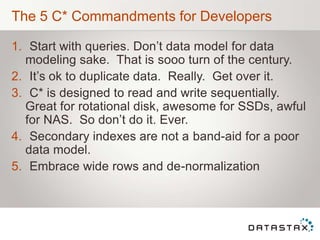 The 5 C* Commandments for Developers
1. Start with queries. Don‟t data model for data
modeling sake. That is sooo turn of the century.
2. It‟s ok to duplicate data. Really. Get over it.
3. C* is designed to read and write sequentially.
Great for rotational disk, awesome for SSDs, awful
for NAS. So don‟t do it. Ever.
4. Secondary indexes are not a band-aid for a poor
data model.
5. Embrace wide rows and de-normalization
 