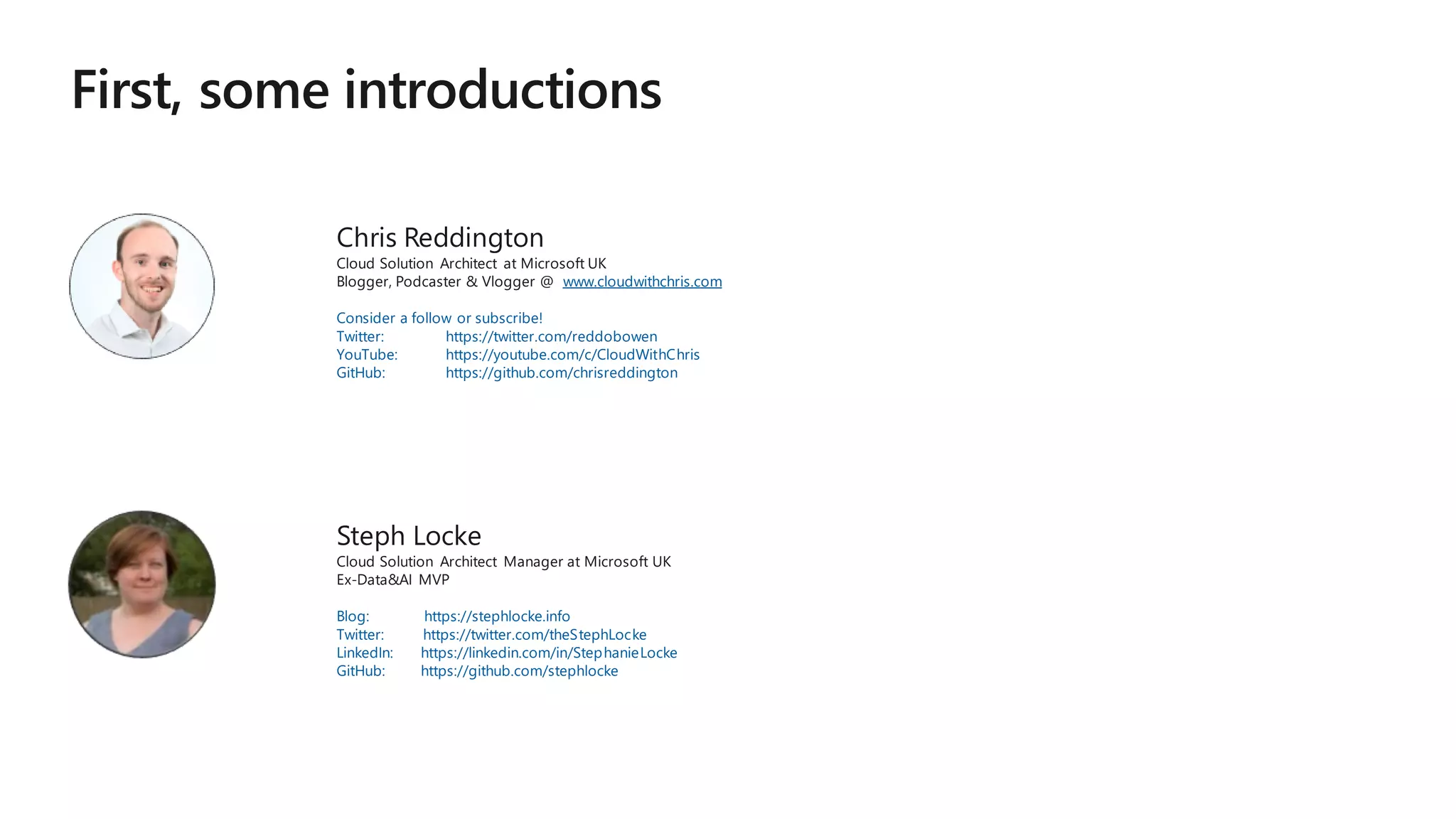 Chris Reddington
Cloud Solution Architect at Microsoft UK
Blogger, Podcaster & Vlogger @ www.cloudwithchris.com
Consider a follow or subscribe!
Twitter: https://twitter.com/reddobowen
YouTube: https://youtube.com/c/CloudWithChris
GitHub: https://github.com/chrisreddington
Steph Locke
Cloud Solution Architect Manager at Microsoft UK
Ex-Data&AI MVP
Blog: https://stephlocke.info
Twitter: https://twitter.com/theStephLocke
LinkedIn: https://linkedin.com/in/StephanieLocke
GitHub: https://github.com/stephlocke
 