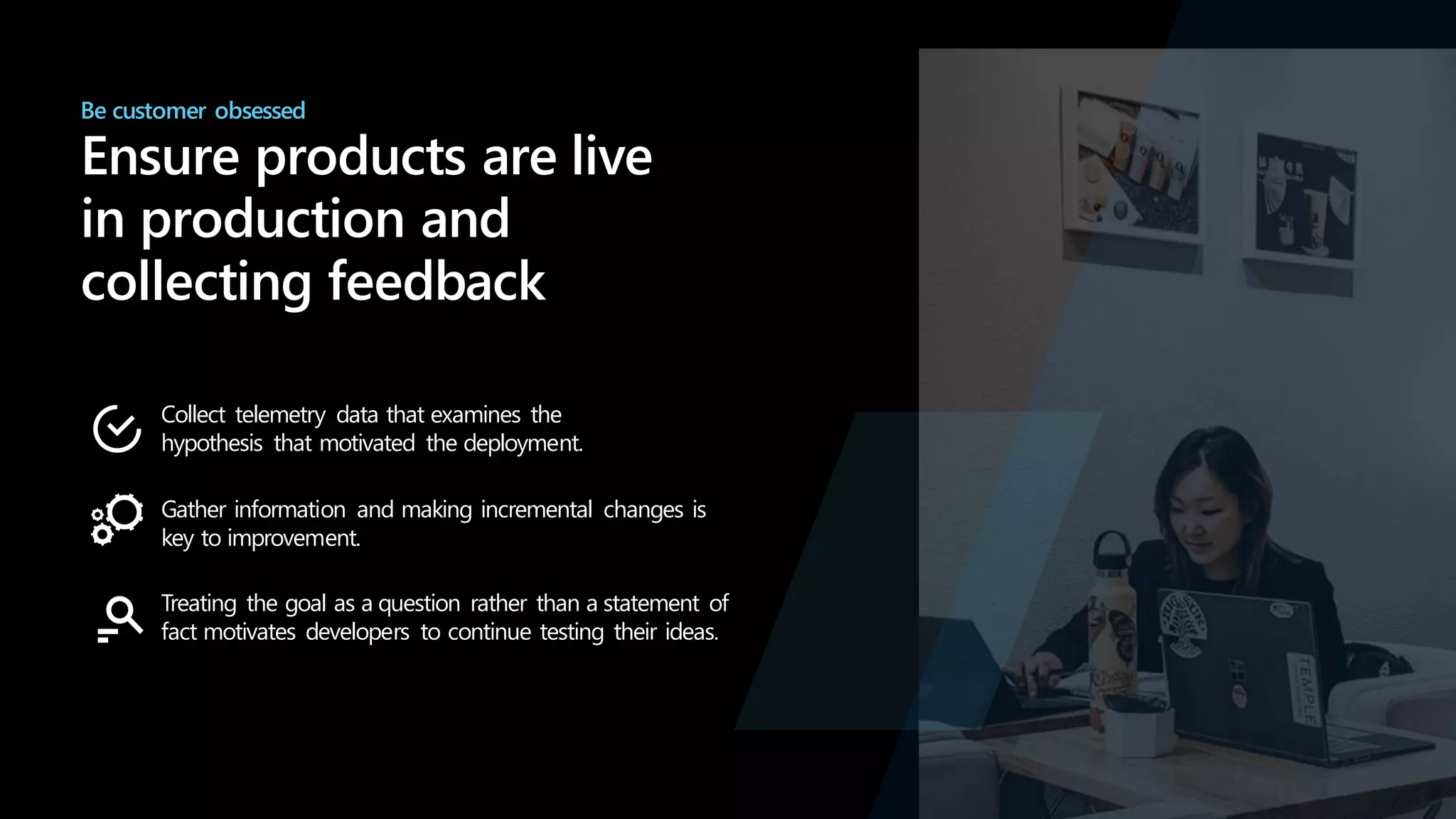 Be customer obsessed
Ensure products are live
in production and
collecting feedback
Collect telemetry data that examines the
hypothesis that motivated the deployment.
Gather information and making incremental changes is
key to improvement.
Treating the goal as a question rather than a statement of
fact motivates developers to continue testing their ideas.
 