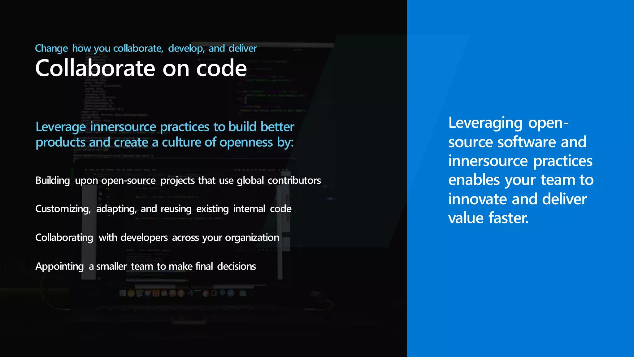 Change how you collaborate, develop, and deliver
Collaborate on code
Leverage innersource practices to build better
products and create a culture of openness by:
Building upon open-source projects that use global contributors
Customizing, adapting, and reusing existing internal code
Collaborating with developers across your organization
Appointing a smaller team to make final decisions
Leveraging open-
source software and
innersource practices
enables your team to
innovate and deliver
value faster.
 