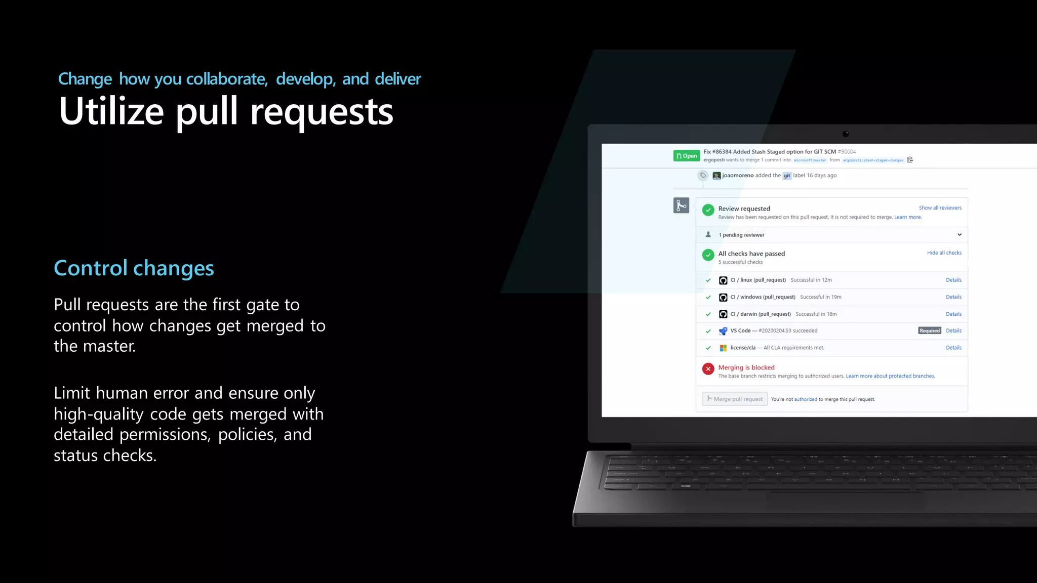 Change how you collaborate, develop, and deliver
Utilize pull requests
Control changes
Pull requests are the first gate to
control how changes get merged to
the master.
Limit human error and ensure only
high-quality code gets merged with
detailed permissions, policies, and
status checks.
 