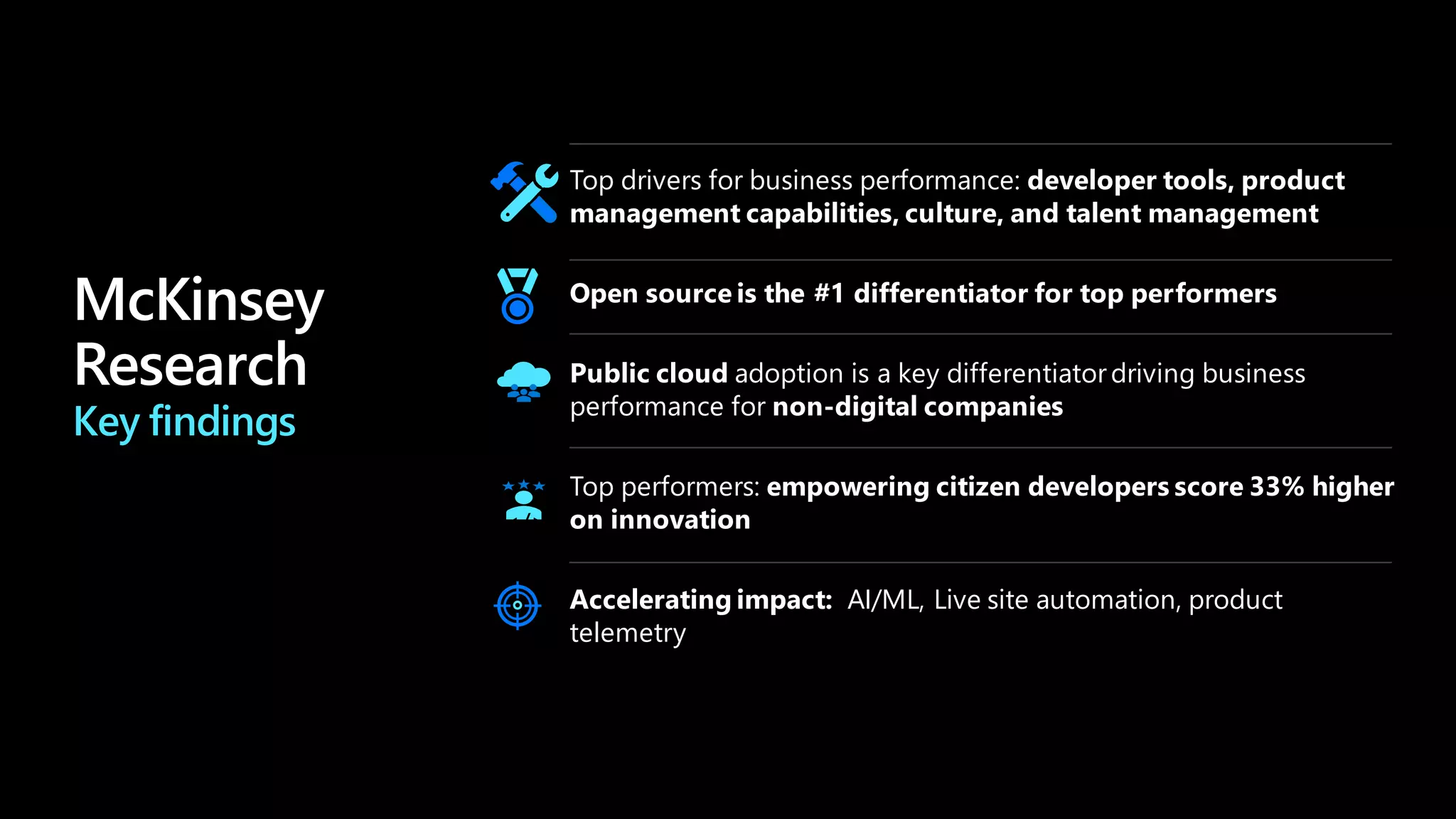 Key findings
Top drivers for business performance: developer tools, product
management capabilities, culture, and talent management
Open source is the #1 differentiator for top performers
Accelerating impact: AI/ML, Live site automation, product
telemetry
Public cloud adoption is a key differentiatordriving business
performance for non-digital companies
Top performers: empowering citizen developers score 33% higher
on innovation
</>
 