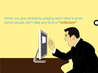 When you are constantly judging each other’s work,
some people can't take any kind of “criticism”
 