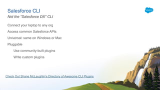 Salesforce CLI
Connect your laptop to any org
Access common Salesforce APIs
Universal: same on Windows or Mac
Pluggable
Use community-built plugins
Write custom plugins
Not the “Salesforce DX” CLI
Check Out Shane McLaughlin's Directory of Awesome CLI Plugins
 