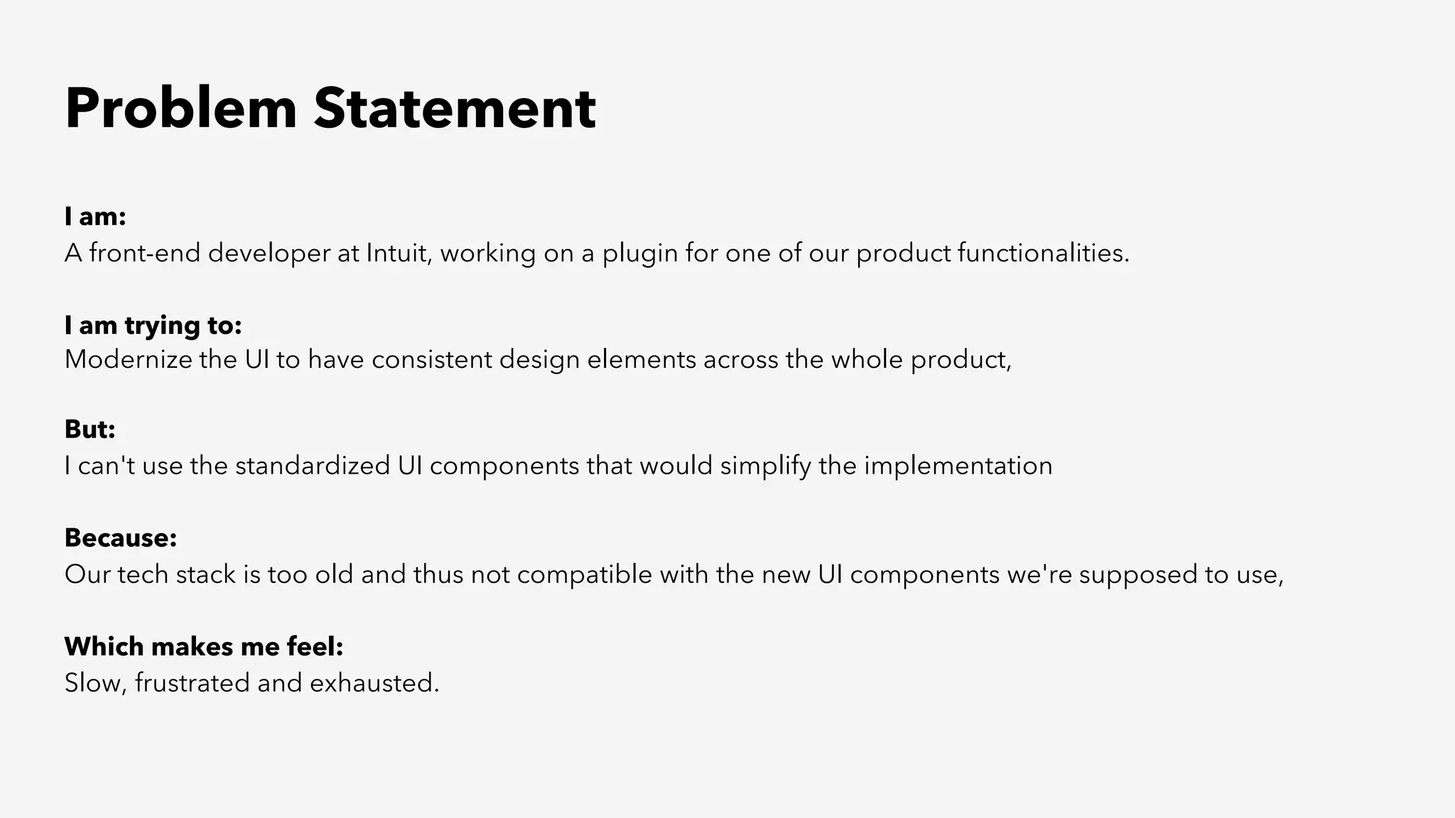 Problem Statement
I am:
A front-end developer at Intuit, working on a plugin for one of our product functionalities.
I am trying to:
Modernize the UI to have consistent design elements across the whole product,
But:
I can't use the standardized UI components that would simplify the implementation
Because:
Our tech stack is too old and thus not compatible with the new UI components we're supposed to use,
Which makes me feel:
Slow, frustrated and exhausted.
 