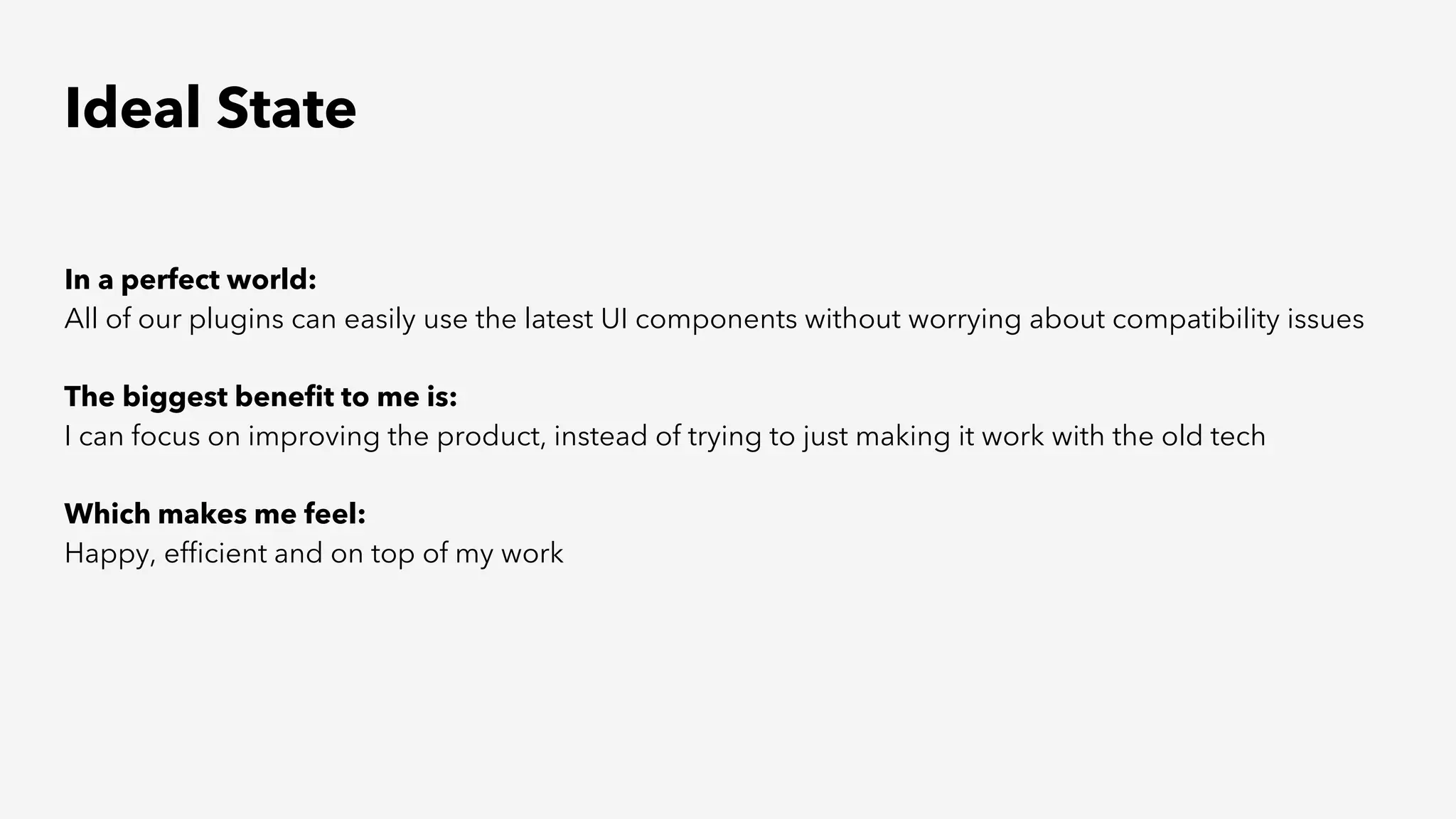 Ideal State
In a perfect world:
All of our plugins can easily use the latest UI components without worrying about compatibility issues
The biggest benefit to me is:
I can focus on improving the product, instead of trying to just making it work with the old tech
Which makes me feel:
Happy, efficient and on top of my work
 