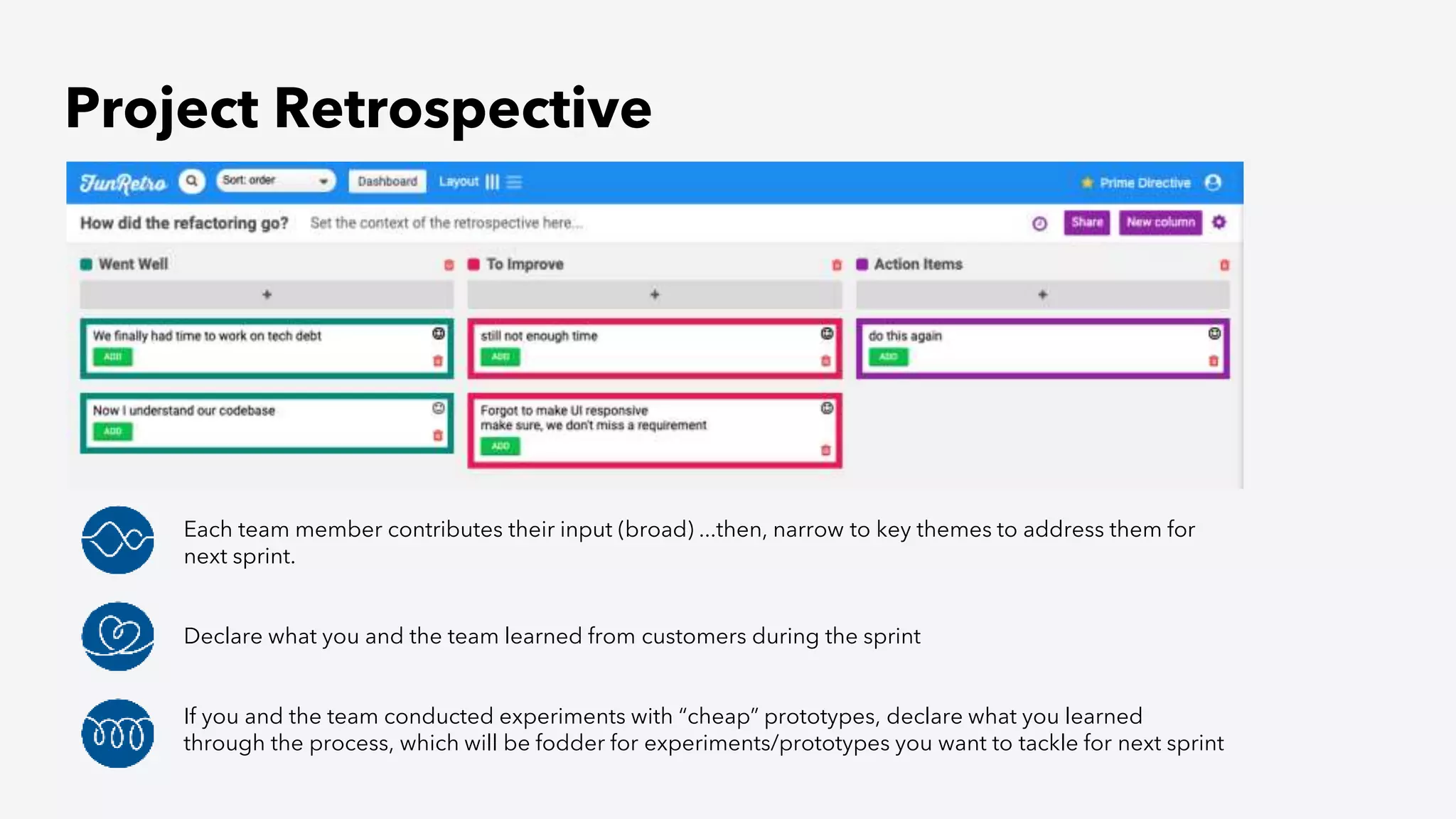 Project Retrospective
Each team member contributes their input (broad) ...then, narrow to key themes to address them for
next sprint.
Declare what you and the team learned from customers during the sprint
If you and the team conducted experiments with “cheap” prototypes, declare what you learned
through the process, which will be fodder for experiments/prototypes you want to tackle for next sprint
 