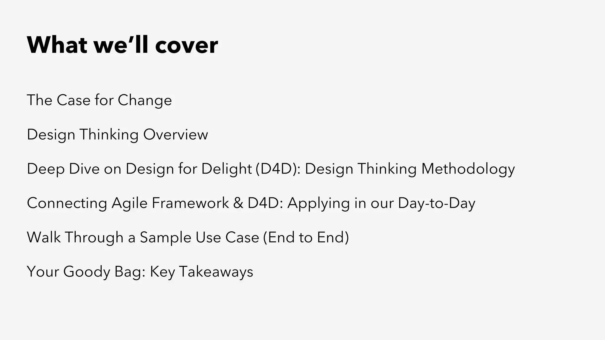 What we’ll cover
The Case for Change
Design Thinking Overview
Deep Dive on Design for Delight (D4D): Design Thinking Methodology
Connecting Agile Framework & D4D: Applying in our Day-to-Day
Walk Through a Sample Use Case (End to End)
Your Goody Bag: Key Takeaways
 