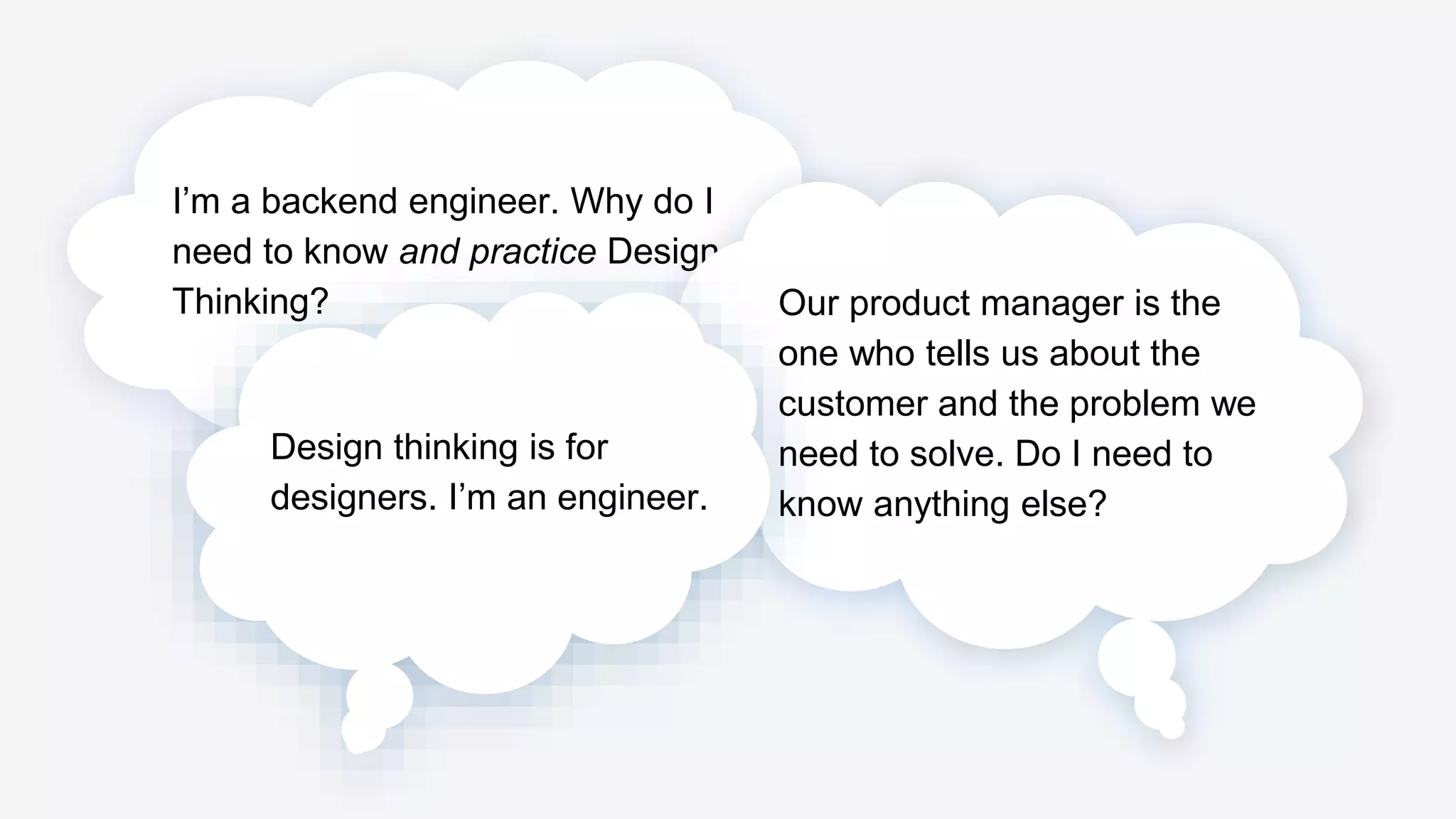 I’m a backend engineer. Why do I
need to know and practice Design
Thinking? Our product manager is the
one who tells us about the
customer and the problem we
need to solve. Do I need to
know anything else?
Design thinking is for
designers. I’m an engineer.
 