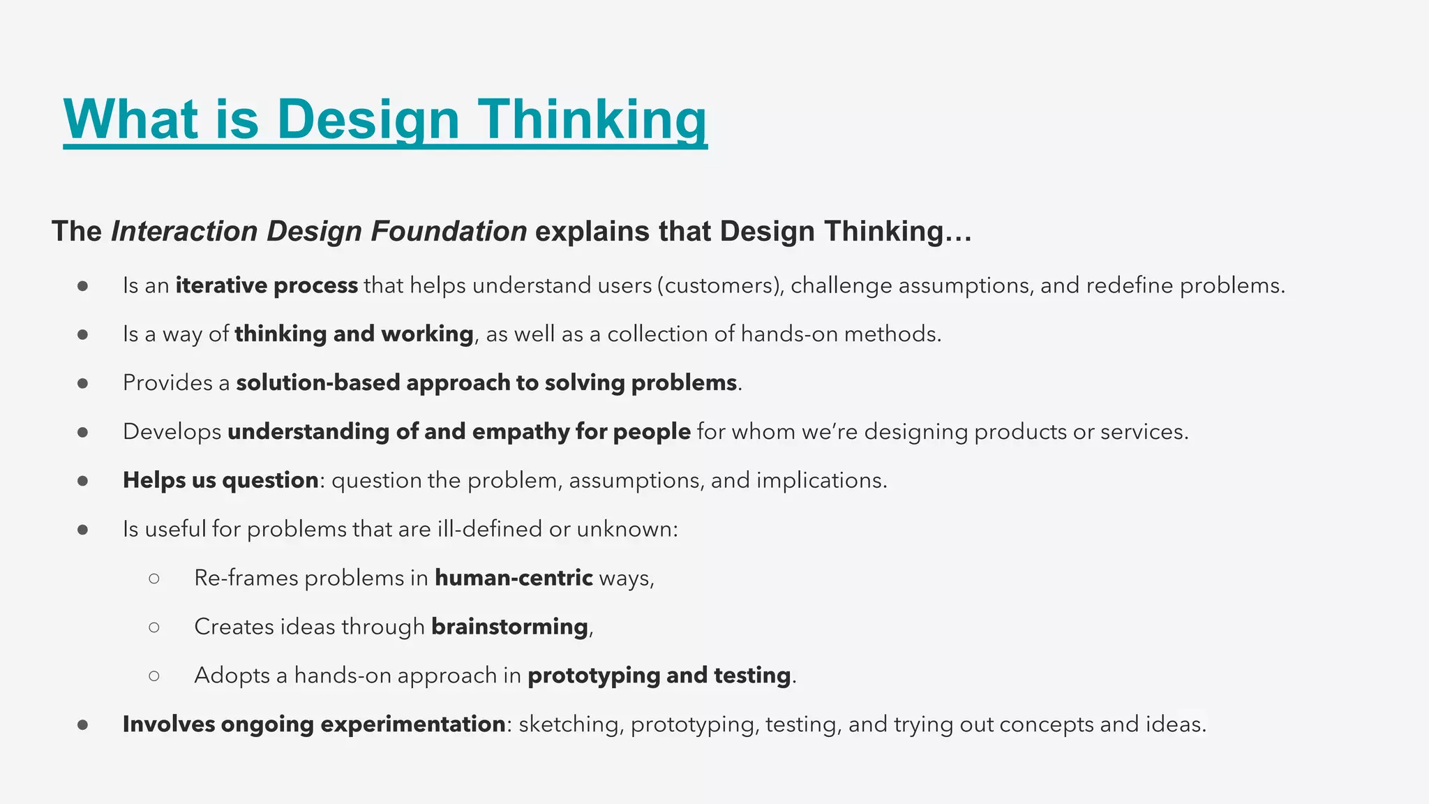 What is Design Thinking
The Interaction Design Foundation explains that Design Thinking…
● Is an iterative process that helps understand users (customers), challenge assumptions, and redefine problems.
● Is a way of thinking and working, as well as a collection of hands-on methods.
● Provides a solution-based approach to solving problems.
● Develops understanding of and empathy for people for whom we’re designing products or services.
● Helps us question: question the problem, assumptions, and implications.
● Is useful for problems that are ill-defined or unknown:
○ Re-frames problems in human-centric ways,
○ Creates ideas through brainstorming,
○ Adopts a hands-on approach in prototyping and testing.
● Involves ongoing experimentation: sketching, prototyping, testing, and trying out concepts and ideas.
 