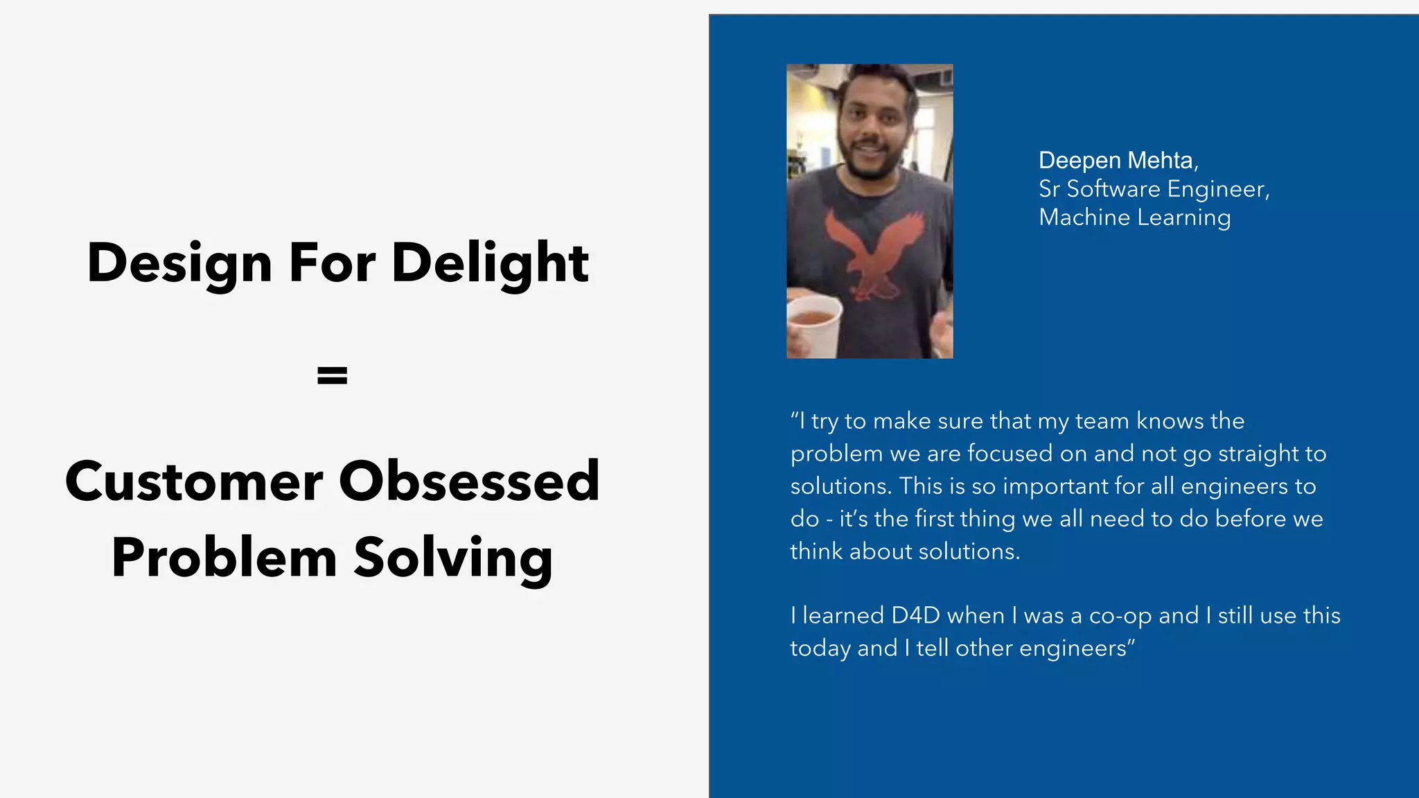 Design For Delight
=
Customer Obsessed
Problem Solving
“I try to make sure that my team knows the
problem we are focused on and not go straight to
solutions. This is so important for all engineers to
do - it’s the first thing we all need to do before we
think about solutions.
I learned D4D when I was a co-op and I still use this
today and I tell other engineers”
Deepen Mehta,
Sr Software Engineer,
Machine Learning
 