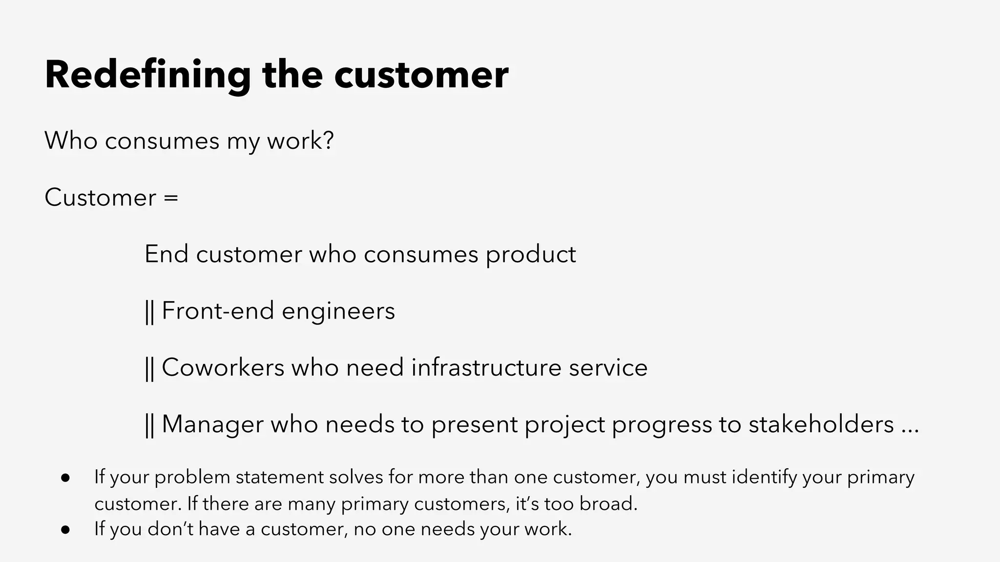 Redefining the customer
Who consumes my work?
Customer =
End customer who consumes product
|| Front-end engineers
|| Coworkers who need infrastructure service
|| Manager who needs to present project progress to stakeholders ...
● If your problem statement solves for more than one customer, you must identify your primary
customer. If there are many primary customers, it’s too broad.
● If you don’t have a customer, no one needs your work.
 