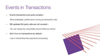 Events in Transactions
— Events transactions are quite complex –
More boilerplate, performance tuning via transaction size.
— DB updates/3rd party calls are not covered –
You can dedup by using Kafka record oﬀset as version
— Don’t turn on transactions by default -
Use in critical ﬂows like payments processing
 