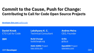 Commit to the Cause, Push for Change:
Contributing to Call for Code Open Source Projects
Daniel Krook
CTO Call for Code
IBM
developer.ibm.com/callforcode
Lakshyana K. C.
Technical Consultant
Build Change
buildchange.org
ISAC-SIMO Project
isac-simo.net
Andres Meira
CEO, Founder
Grillo
grillo.io
OpenEEW Project
openeew.com
 