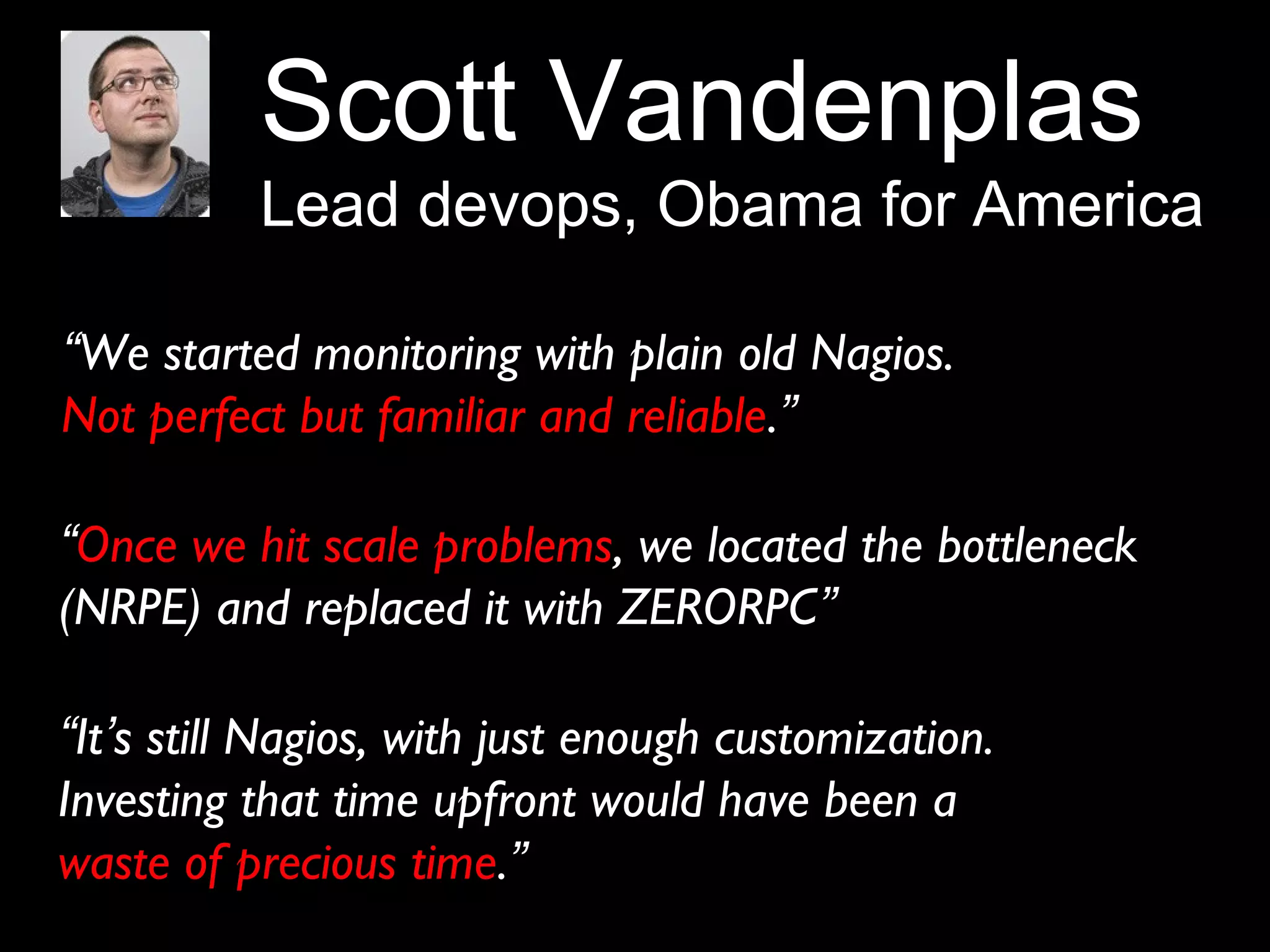Scott Vandenplas
Lead devops, Obama for America
“We started monitoring with plain old Nagios.
Not perfect but familiar and reliable.”
“Once we hit scale problems, we located the bottleneck
(NRPE) and replaced it with ZERORPC”
“It’s still Nagios, with just enough customization.
Investing that time upfront would have been a
waste of precious time.”
 