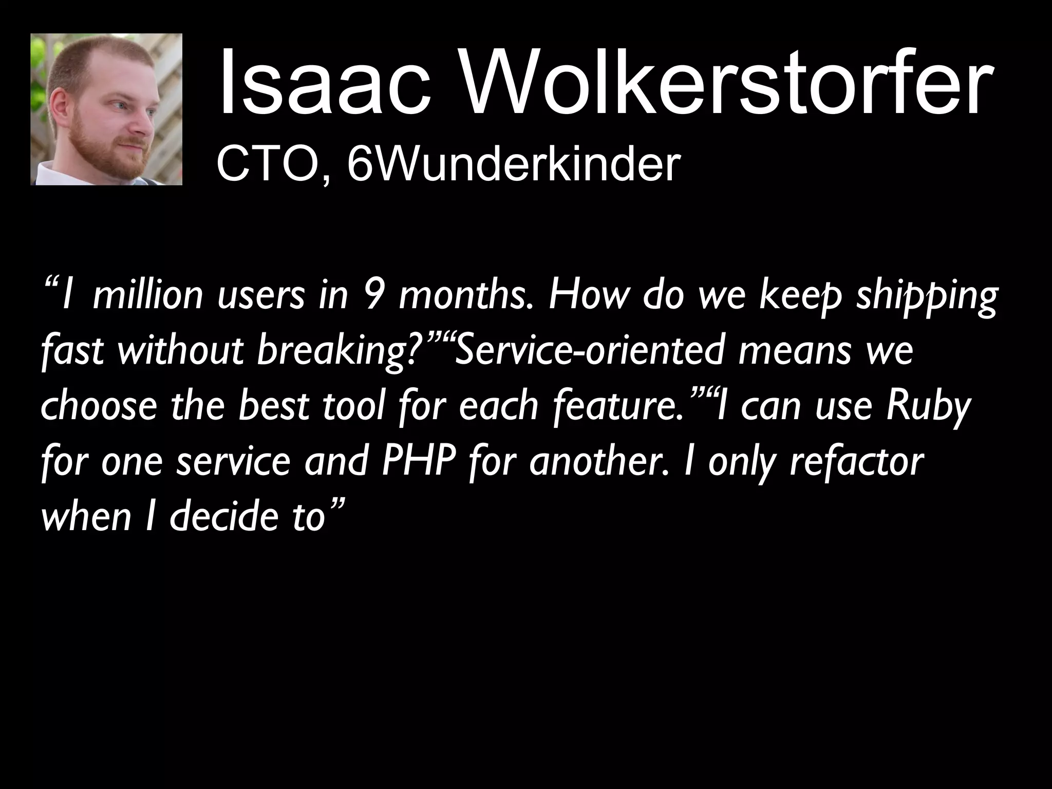 Isaac Wolkerstorfer
CTO, 6Wunderkinder
“1 million users in 9 months. How do we keep shipping
fast without breaking?”“Service-oriented means we
choose the best tool for each feature.”“I can use Ruby
for one service and PHP for another. I only refactor
when I decide to”
 