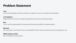 Problem Statement
I am:
A front-end developer at Intuit, working on a plugin for one of our product functionalities.
I am trying to:
Modernize the UI to have consistent design elements across the whole product,
But:
I can't use the standardized UI components that would simplify the implementation
Because:
Our tech stack is too old and thus not compatible with the new UI components we're supposed to use.
Which makes me feel:
Slow, frustrated and exhausted.
 