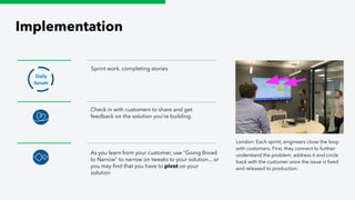 Implementation
Sprint work, completing stories
Daily
Scrum
Check in with customers to share and get
feedback on the solution you’re building.
As you learn from your customer, use “Going Broad
to Narrow” to narrow on tweaks to your solution... or
you may ﬁnd that you have to pivot on your
solution
London: Each sprint, engineers close the loop
with customers. First, they connect to further
understand the problem, address it and circle
back with the customer once the issue is ﬁxed
and released to production.
 