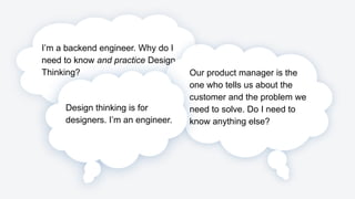 I’m a backend engineer. Why do I
need to know and practice Design
Thinking? Our product manager is the
one who tells us about the
customer and the problem we
need to solve. Do I need to
know anything else?
Design thinking is for
designers. I’m an engineer.
 