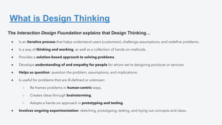 What is Design Thinking
The Interaction Design Foundation explains that Design Thinking…
● Is an iterative process that helps understand users (customers), challenge assumptions, and redeﬁne problems.
● Is a way of thinking and working, as well as a collection of hands-on methods.
● Provides a solution-based approach to solving problems.
● Develops understanding of and empathy for people for whom we’re designing products or services.
● Helps us question: question the problem, assumptions, and implications.
● Is useful for problems that are ill-deﬁned or unknown:
○ Re-frames problems in human-centric ways,
○ Creates ideas through brainstorming,
○ Adopts a hands-on approach in prototyping and testing.
● Involves ongoing experimentation: sketching, prototyping, testing, and trying out concepts and ideas.
 