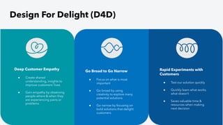 Design For Delight (D4D)
Deep Customer Empathy
● Create shared
understanding, insights to
improve customers’ lives
● Gain empathy by observing
people where & when they
are experiencing pains or
problems
Rapid Experiments with
Customers
● Test our solution quickly
● Quickly learn what works,
what doesn’t
● Saves valuable time &
resources when making
next decision
Go Broad to Go Narrow
● Focus on what is most
important
● Go broad by using
creativity to explore many
potential solutions
● Go narrow by focusing on
bold solutions that delight
customers
 