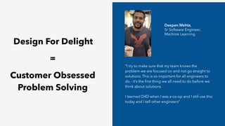 Design For Delight
=
Customer Obsessed
Problem Solving
“I try to make sure that my team knows the
problem we are focused on and not go straight to
solutions. This is so important for all engineers to
do - it’s the ﬁrst thing we all need to do before we
think about solutions.
I learned D4D when I was a co-op and I still use this
today and I tell other engineers”
Deepen Mehta,
Sr Software Engineer,
Machine Learning
 