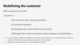 Redeﬁning the customer
Who consumes my work?
Customer =
End customer who consumes product
|| Front-end engineers
|| Coworkers who need infrastructure service
|| Manager who needs to present project progress to stakeholders ...
● If your problem statement solves for more than one customer, you must identify your primary
customer. If there are many primary customers, it’s too broad.
● If you don’t have a customer, no one needs your work.
 