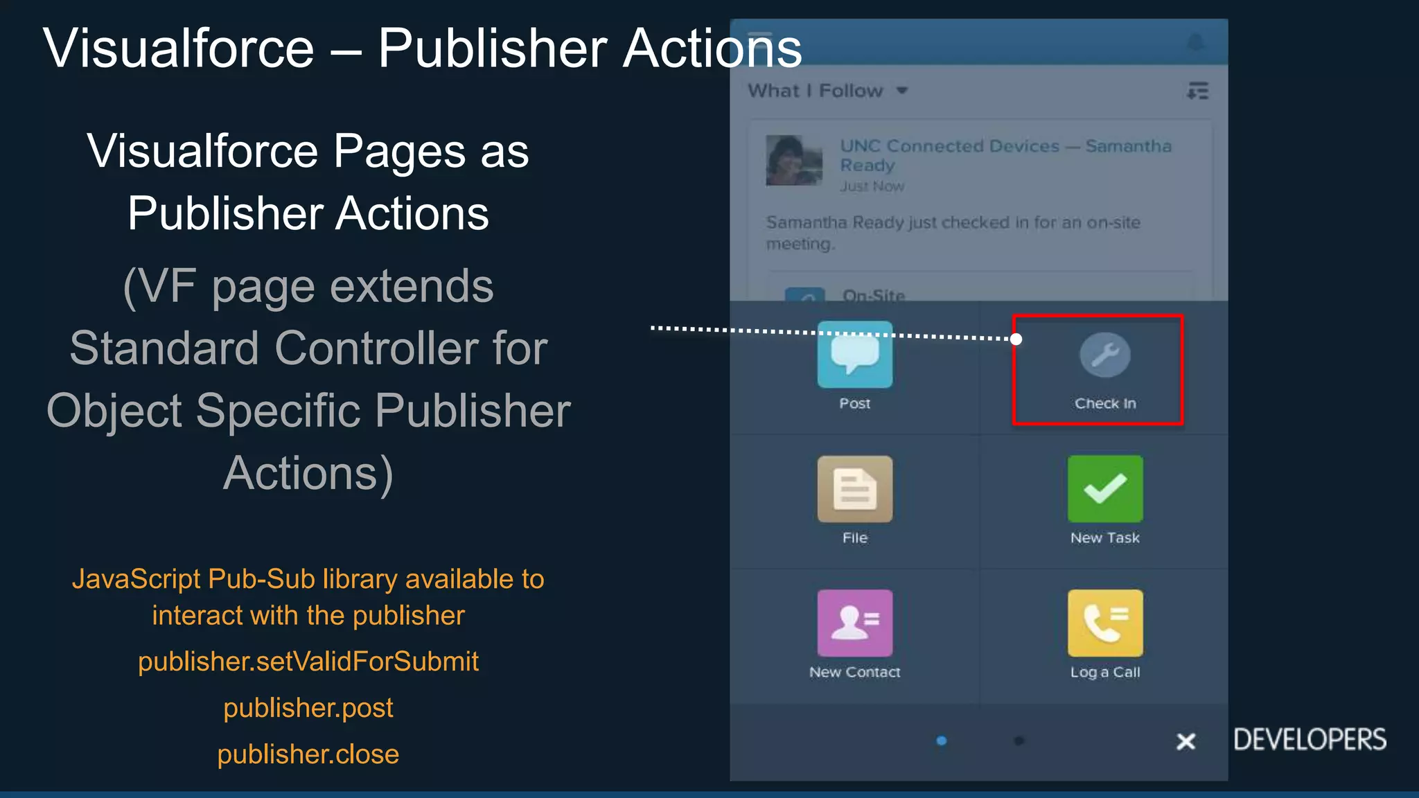 Visualforce – Publisher Actions
Visualforce Pages as
Publisher Actions
(VF page extends
Standard Controller for
Object Specific Publisher
Actions)
JavaScript Pub-Sub library available to
interact with the publisher
publisher.setValidForSubmit
publisher.post
publisher.close
 