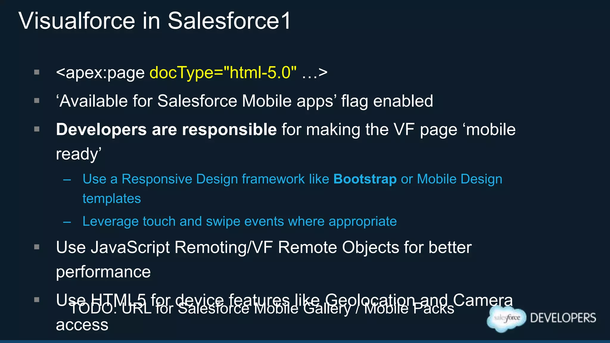 Visualforce in Salesforce1
 <apex:page docType="html-5.0" …>
 „Available for Salesforce Mobile apps‟ flag enabled
 Developers are responsible for making the VF page „mobile
ready‟
– Use a Responsive Design framework like Bootstrap or Mobile Design
templates
– Leverage touch and swipe events where appropriate
 Use JavaScript Remoting/VF Remote Objects for better
performance
 Use HTML5 for device features like Geolocation and Camera
access
TODO: URL for Salesforce Mobile Gallery / Mobile Packs
 