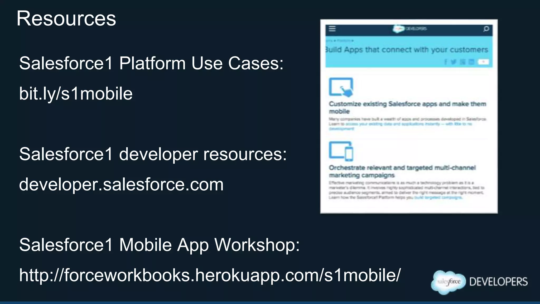 Summary: Salesforce1 App and Platform
 Fast non-programmatic mobile app development
 Many hooks available to the developer to leverage
 HTML5/JS/CSS supported Visualforce Development
 HTTP standards based services integration
 Great for internal employee facing apps
 