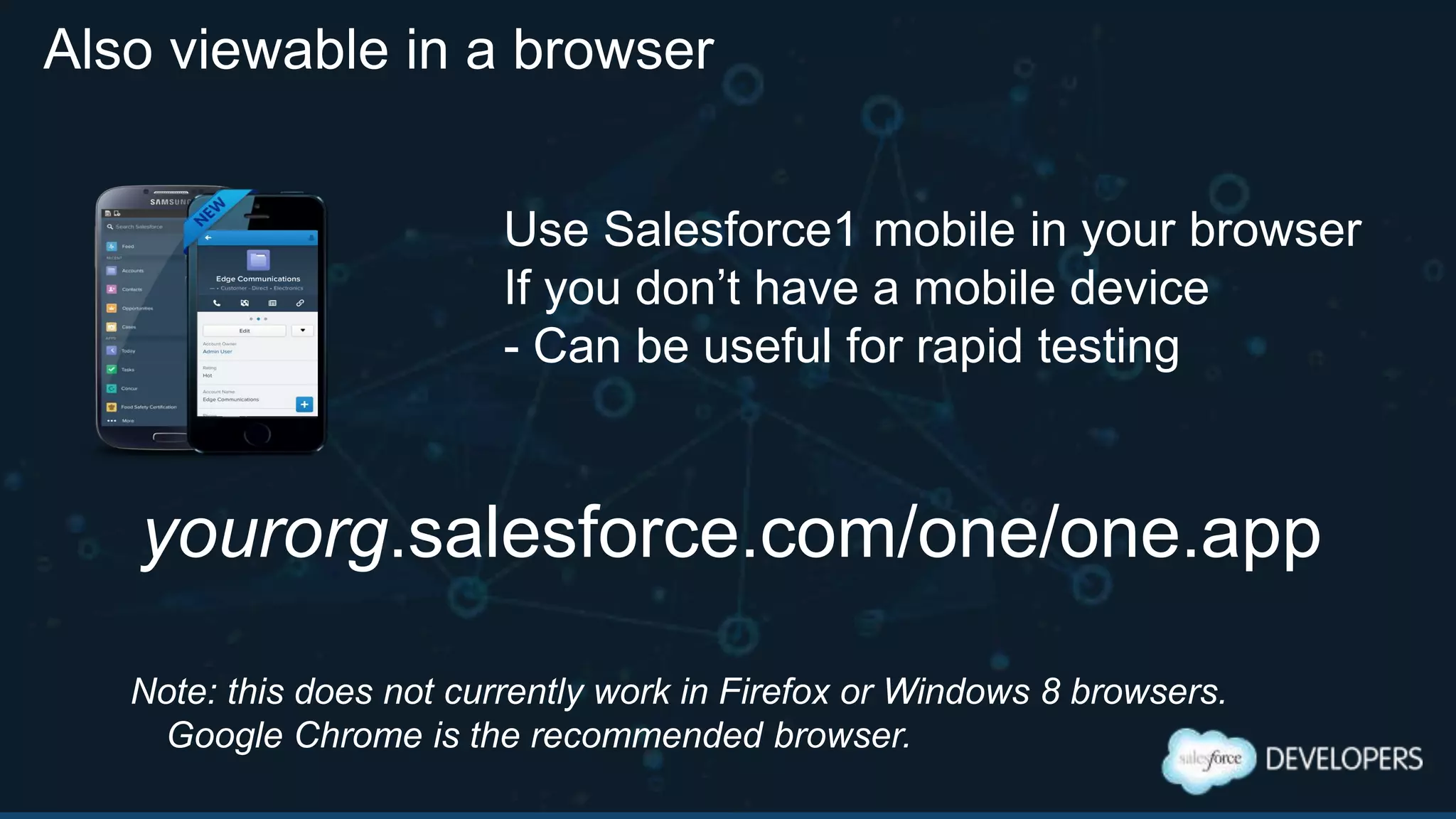 Also viewable in a browser
yourorg.salesforce.com/one/one.app
Use Salesforce1 mobile in your browser
If you don‟t have a mobile device
- Can be useful for rapid testing
Note: this does not currently work in Firefox or Windows 8 browsers.
Google Chrome is the recommended browser.
 