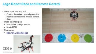 © 2015 IBM Corporation
Lego Robot Race and Remote Control
● What does the app do?
● Control the robot remotely over the
internet and receive robot's sensor
data
● Used technologies
● Internet of Things service
● Node-RED
● Resources
● http://bit.ly/bluemixlego
 