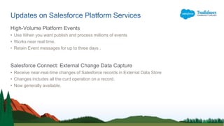 Updates on Salesforce Platform Services
High-Volume Platform Events
• Use When you want publish and process millions of events
• Works near real time.
• Retain Event messages for up to three days .
Salesforce Connect: External Change Data Capture
• Receive near-real-time changes of Salesforce records in External Data Store
• Changes includes all the curd operation on a record.
• Now generally available.
 