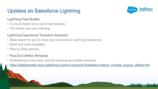 Lightning Flow Builder
• It’s much faster and a lot of new features.
• The whole new user interface.
Lightning Experience Transition Assistant
• Make easier for you to move your company to Lightning Experience.
• Much and more simplified.
• Step by Step process.
• Pop-Out Utilities Windows
• Multitasking is now easy, with the new pop-out utilities windows.
• https://releasenotes.docs.salesforce.com/en-us/spring19/release-notes/rn_console_popout_utilities.htm
Updates on Salesforce Lightning
 