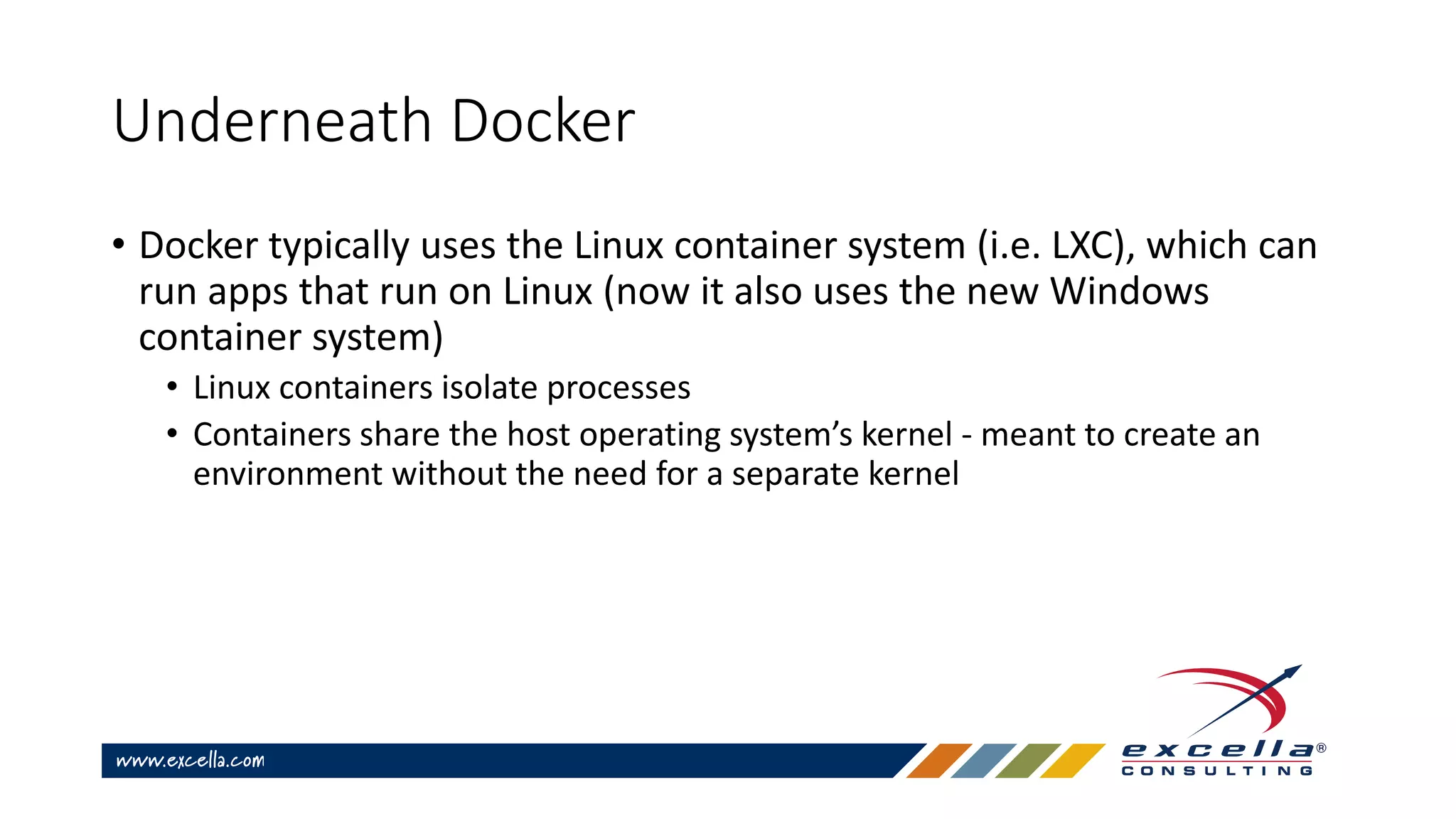 Underneath Docker
• Docker typically uses the Linux container system (i.e. LXC), which can
run apps that run on Linux (now it also uses the new Windows
container system)
• Linux containers isolate processes
• Containers share the host operating system’s kernel - meant to create an
environment without the need for a separate kernel
 