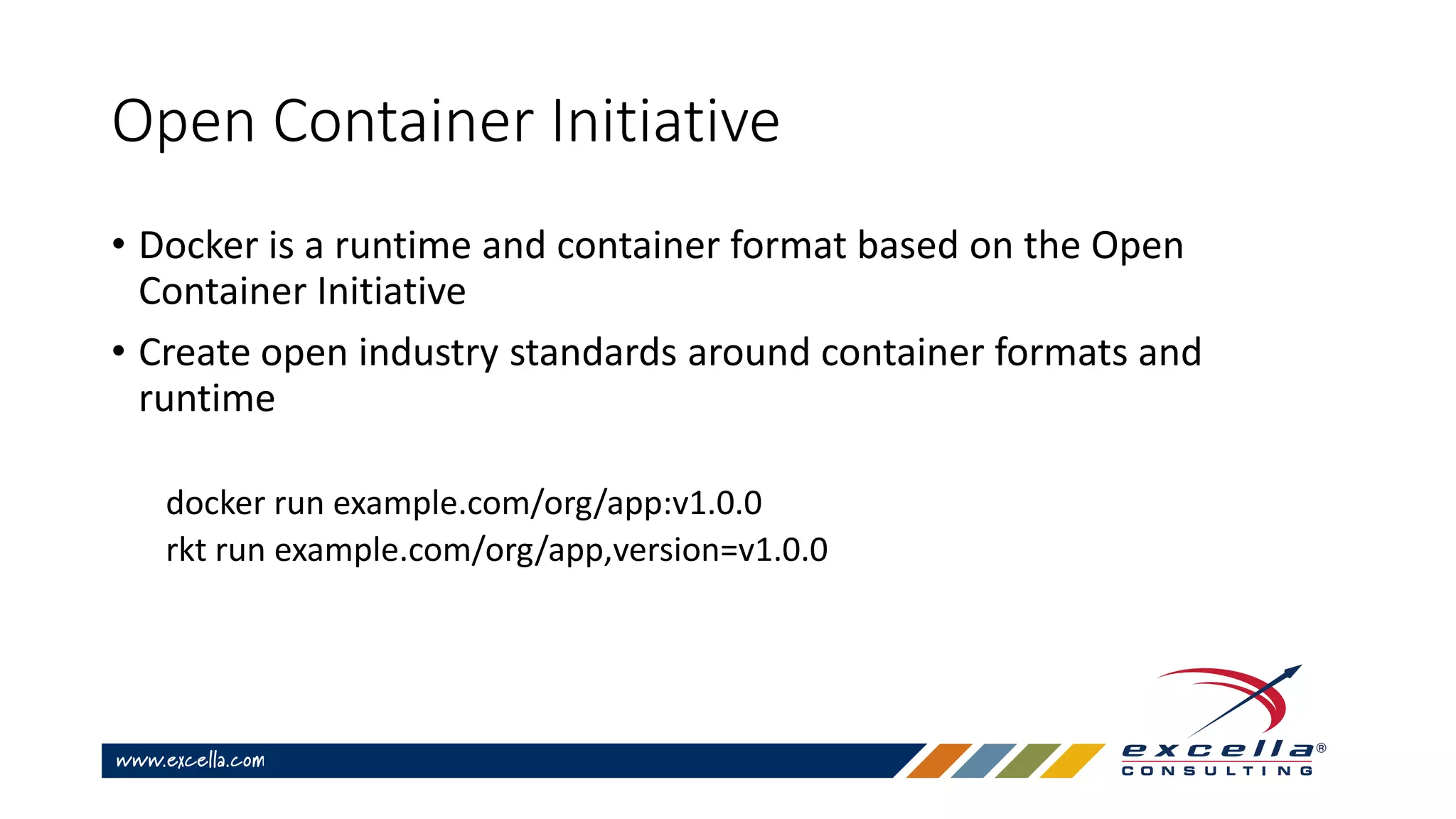 Open Container Initiative
• Docker is a runtime and container format based on the Open
Container Initiative
• Create open industry standards around container formats and
runtime
docker run example.com/org/app:v1.0.0
rkt run example.com/org/app,version=v1.0.0
 